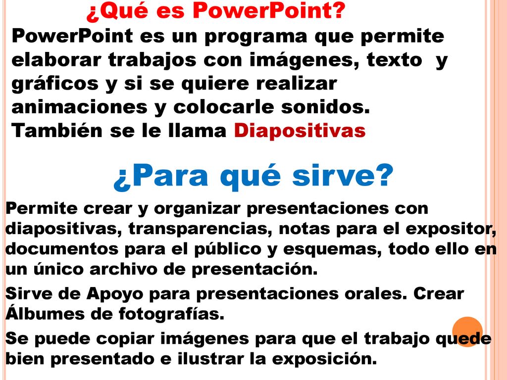 ¿Qué es PowerPoint PowerPoint es un programa que permite elaborar trabajos con imágenes, texto y gráficos y si se quiere realizar animaciones y colocarle sonidos. También se le llama Diapositivas