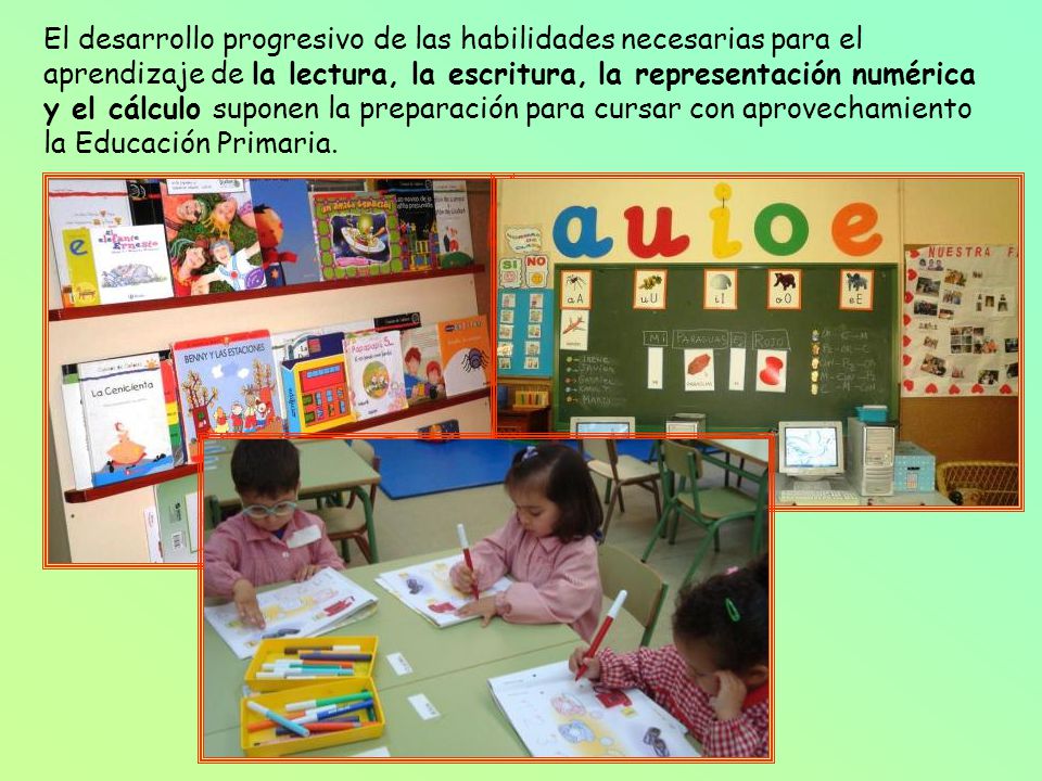 El desarrollo progresivo de las habilidades necesarias para el aprendizaje de la lectura, la escritura, la representación numérica y el cálculo suponen la preparación para cursar con aprovechamiento la Educación Primaria.