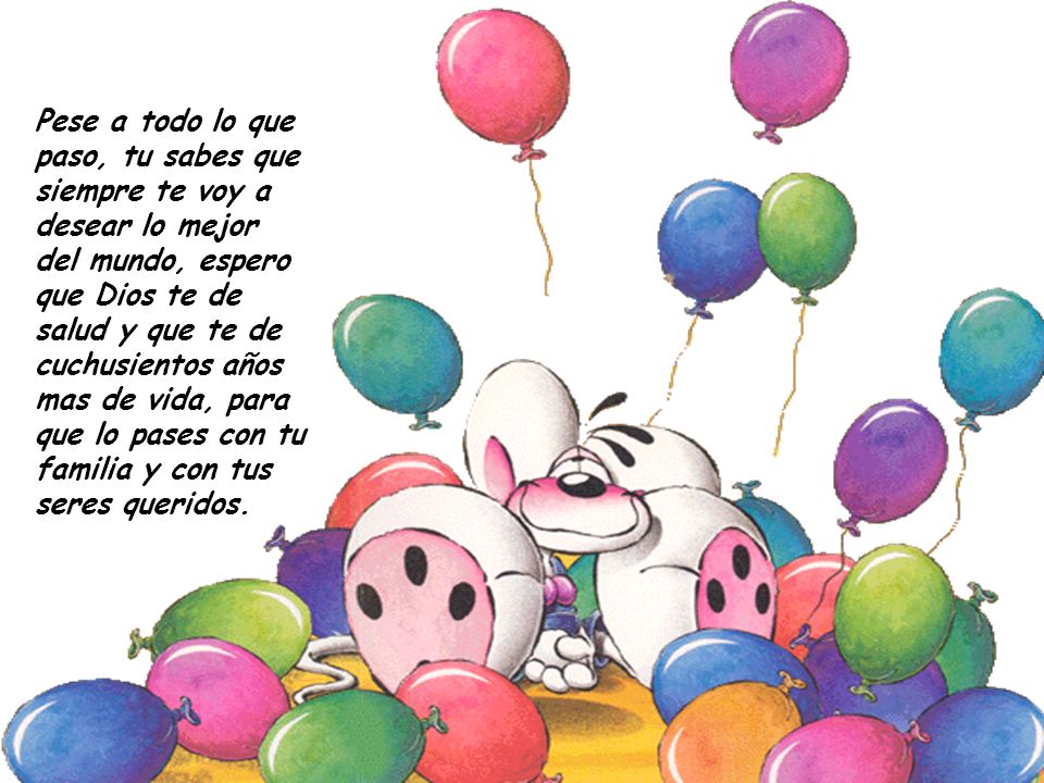 Pese a todo lo que paso, tu sabes que siempre te voy a desear lo mejor del mundo, espero que Dios te de salud y que te de cuchusientos años mas de vida, para que lo pases con tu familia y con tus seres queridos.
