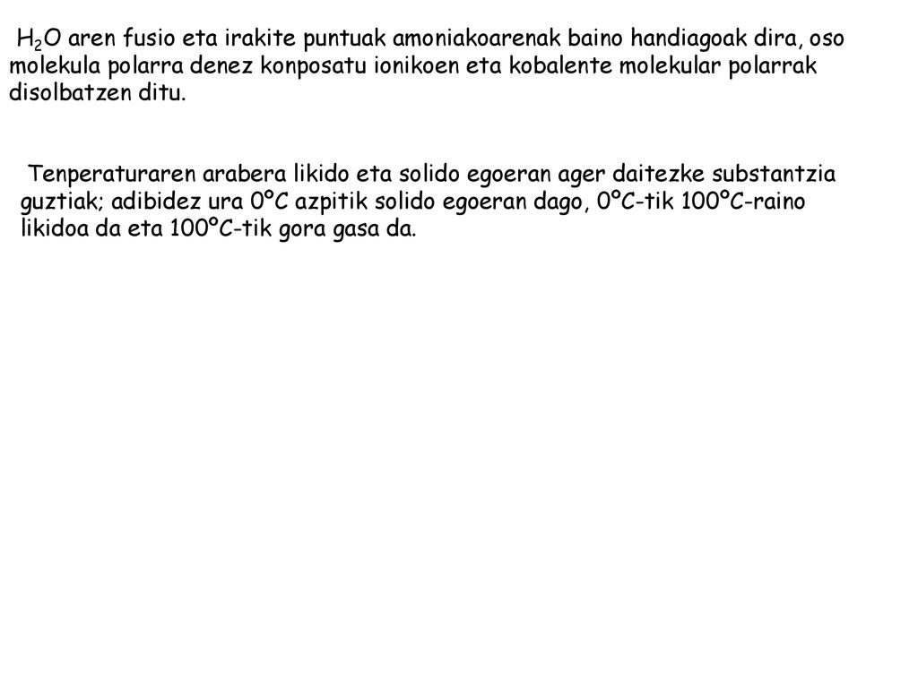 H2O aren fusio eta irakite puntuak amoniakoarenak baino handiagoak dira, oso molekula polarra denez konposatu ionikoen eta kobalente molekular polarrak disolbatzen ditu.