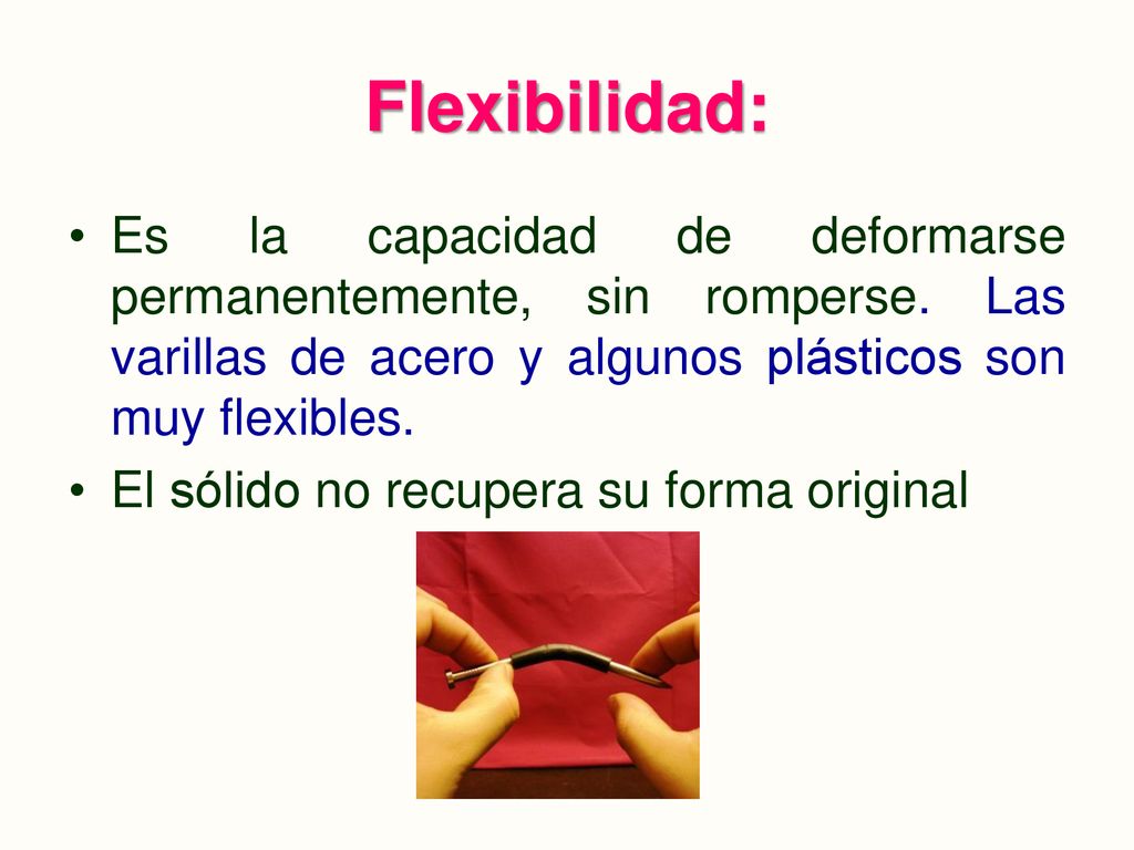 Flexibilidad: Es la capacidad de deformarse permanentemente, sin romperse. Las varillas de acero y algunos plásticos son muy flexibles.
