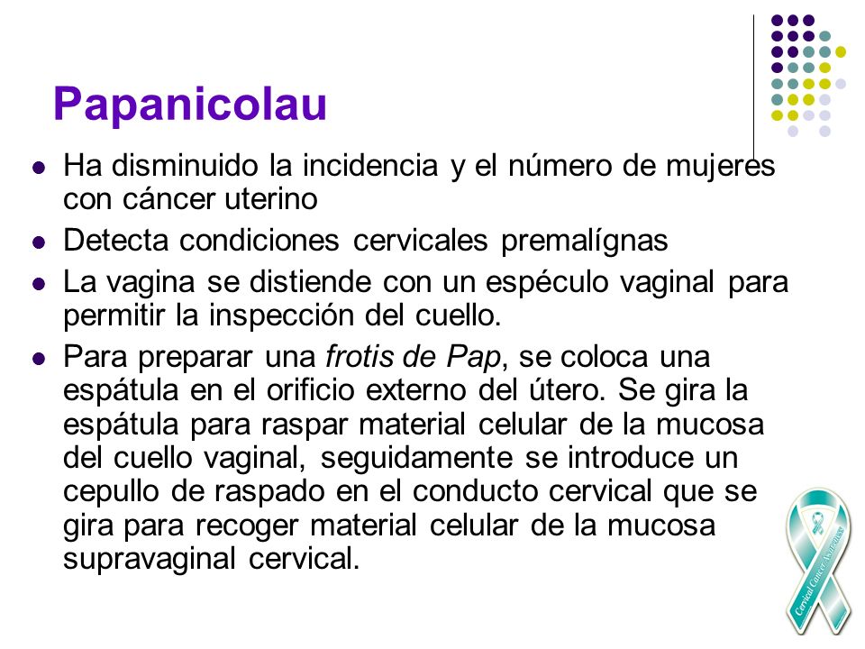 Papanicolau Ha disminuido la incidencia y el número de mujeres con cáncer uterino. Detecta condiciones cervicales premalígnas.
