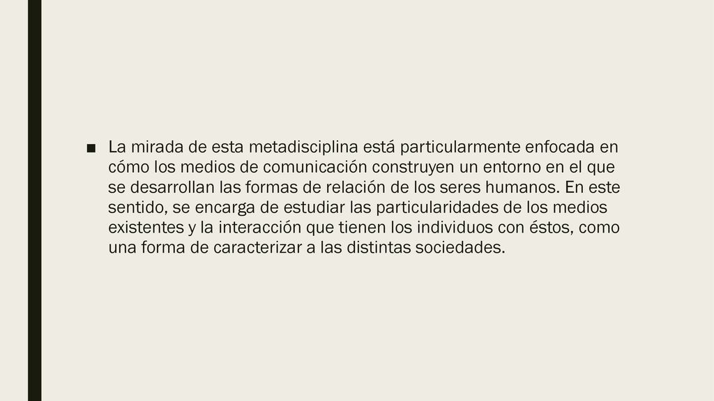 La mirada de esta metadisciplina está particularmente enfocada en cómo los medios de comunicación construyen un entorno en el que se desarrollan las formas de relación de los seres humanos.