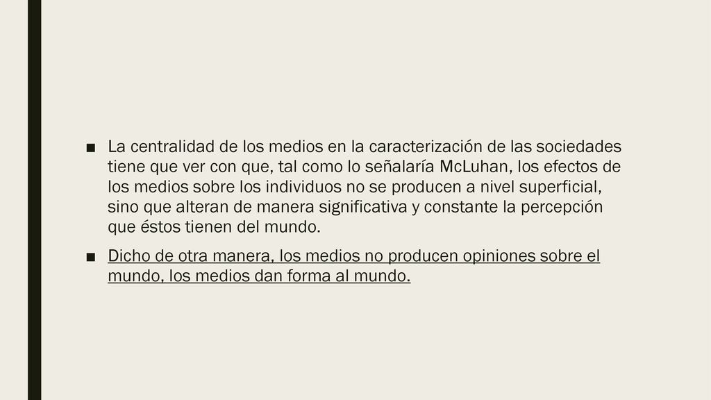 La centralidad de los medios en la caracterización de las sociedades tiene que ver con que, tal como lo señalaría McLuhan, los efectos de los medios sobre los individuos no se producen a nivel superficial, sino que alteran de manera significativa y constante la percepción que éstos tienen del mundo.