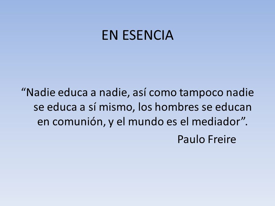 EN ESENCIA Nadie educa a nadie, así como tampoco nadie se educa a sí mismo, los hombres se educan en comunión, y el mundo es el mediador .