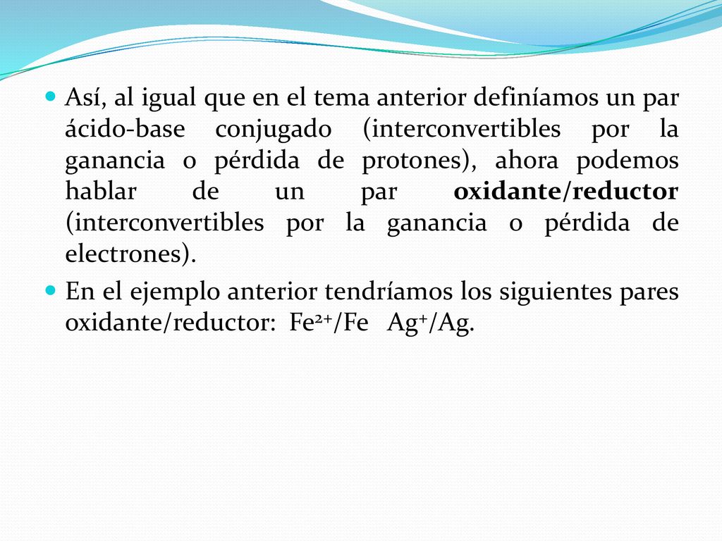 Así, al igual que en el tema anterior definíamos un par ácido-base conjugado (interconvertibles por la ganancia o pérdida de protones), ahora podemos hablar de un par oxidante/reductor (interconvertibles por la ganancia o pérdida de electrones).