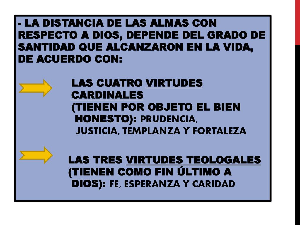 - LA DISTANCIA DE LAS ALMAS CON RESPECTO A DIOS, DEPENDE DEL GRADO DE SANTIDAD QUE ALCANZARON EN LA VIDA, DE ACUERDO CON: LAS CUATRO VIRTUDES CARDINALES (TIENEN POR OBJETO EL BIEN HONESTO): PRUDENCIA, JUSTICIA, TEMPLANZA Y FORTALEZA LAS TRES VIRTUDES TEOLOGALES (TIENEN COMO FIN ÚLTIMO A DIOS): FE, ESPERANZA Y CARIDAD