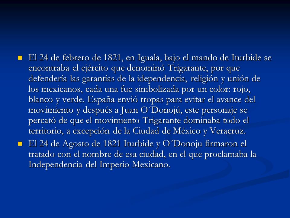 El 24 de febrero de 1821, en Iguala, bajo el mando de Iturbide se encontraba el ejército que denominó Trigarante, por que defendería las garantías de la idependencia, religión y unión de los mexicanos, cada una fue simbolizada por un color: rojo, blanco y verde. España envió tropas para evitar el avance del movimiento y después a Juan O´Donojú, este personaje se percató de que el movimiento Trigarante dominaba todo el territorio, a excepción de la Ciudad de México y Veracruz.