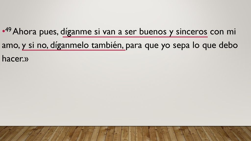 49 Ahora pues, díganme si van a ser buenos y sinceros con mi amo, y si no, díganmelo también, para que yo sepa lo que debo hacer.»