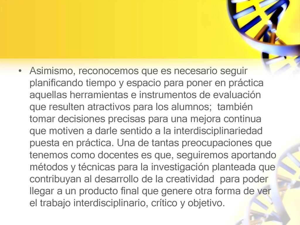 Asimismo, reconocemos que es necesario seguir planificando tiempo y espacio para poner en práctica aquellas herramientas e instrumentos de evaluación que resulten atractivos para los alumnos; también tomar decisiones precisas para una mejora continua que motiven a darle sentido a la interdisciplinariedad puesta en práctica.