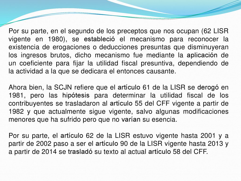 Por su parte, en el segundo de los preceptos que nos ocupan (62 LISR vigente en 1980), se estableció el mecanismo para reconocer la existencia de erogaciones o deducciones presuntas que disminuyeran los ingresos brutos, dicho mecanismo fue mediante la aplicación de un coeficiente para fijar la utilidad fiscal presuntiva, dependiendo de la actividad a la que se dedicara el entonces causante.