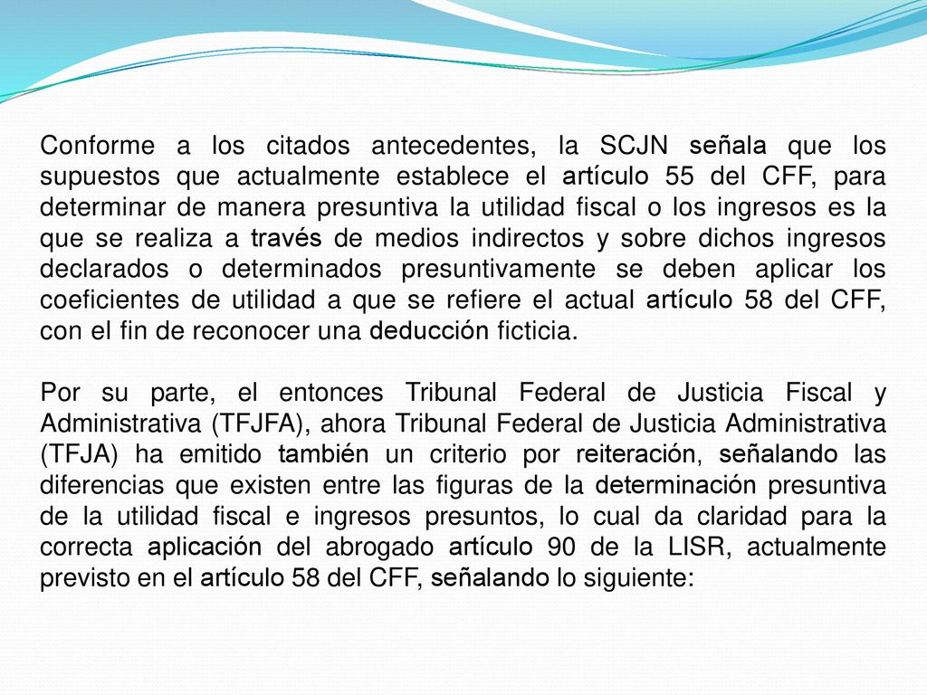 Conforme a los citados antecedentes, la SCJN señala que los supuestos que actualmente establece el artículo 55 del CFF, para determinar de manera presuntiva la utilidad fiscal o los ingresos es la que se realiza a través de medios indirectos y sobre dichos ingresos declarados o determinados presuntivamente se deben aplicar los coeficientes de utilidad a que se refiere el actual artículo 58 del CFF, con el fin de reconocer una deducción ficticia.