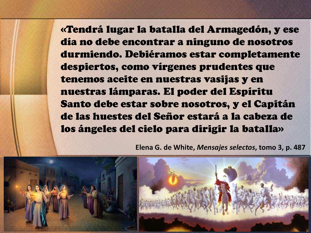 «Tendrá lugar la batalla del Armagedón, y ese día no debe encontrar a ninguno de nosotros durmiendo. Debiéramos estar completamente despiertos, como vírgenes prudentes que tenemos aceite en nuestras vasijas y en nuestras lámparas. El poder del Espíritu Santo debe estar sobre nosotros, y el Capitán de las huestes del Señor estará a la cabeza de los ángeles del cielo para dirigir la batalla»