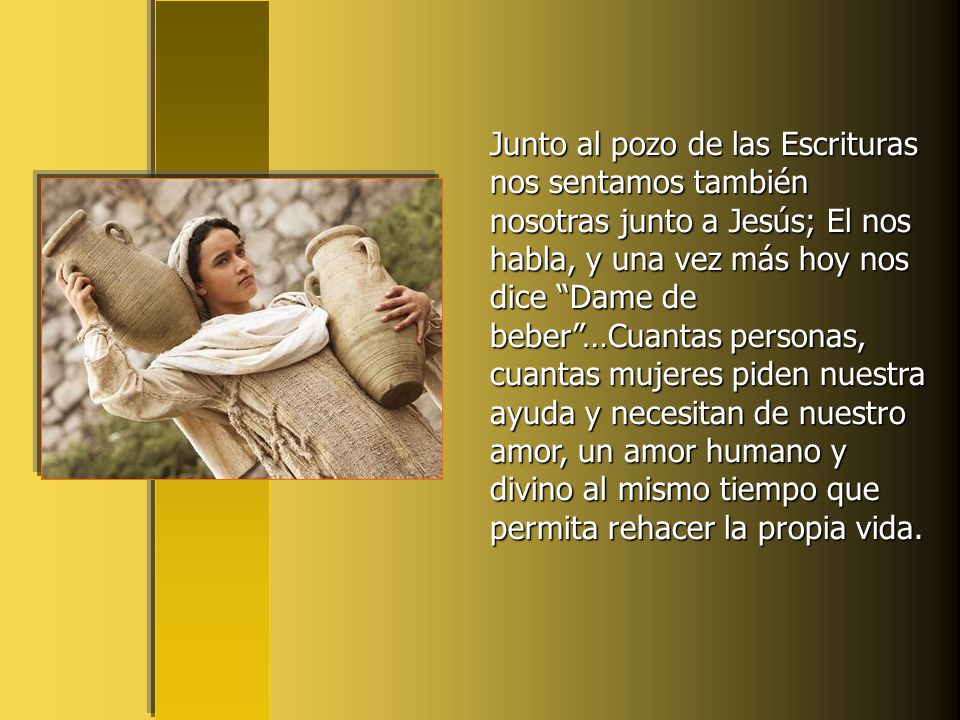 Junto al pozo de las Escrituras nos sentamos también nosotras junto a Jesús; El nos habla, y una vez más hoy nos dice Dame de beber …Cuantas personas, cuantas mujeres piden nuestra ayuda y necesitan de nuestro amor, un amor humano y divino al mismo tiempo que permita rehacer la propia vida.