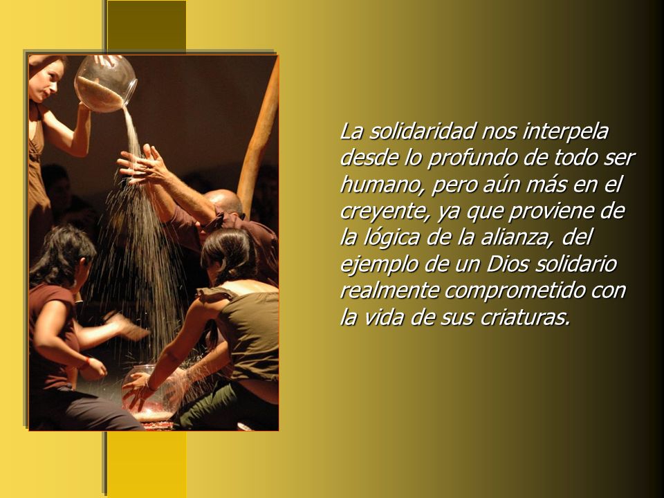 La solidaridad nos interpela desde lo profundo de todo ser humano, pero aún más en el creyente, ya que proviene de la lógica de la alianza, del ejemplo de un Dios solidario realmente comprometido con la vida de sus criaturas.