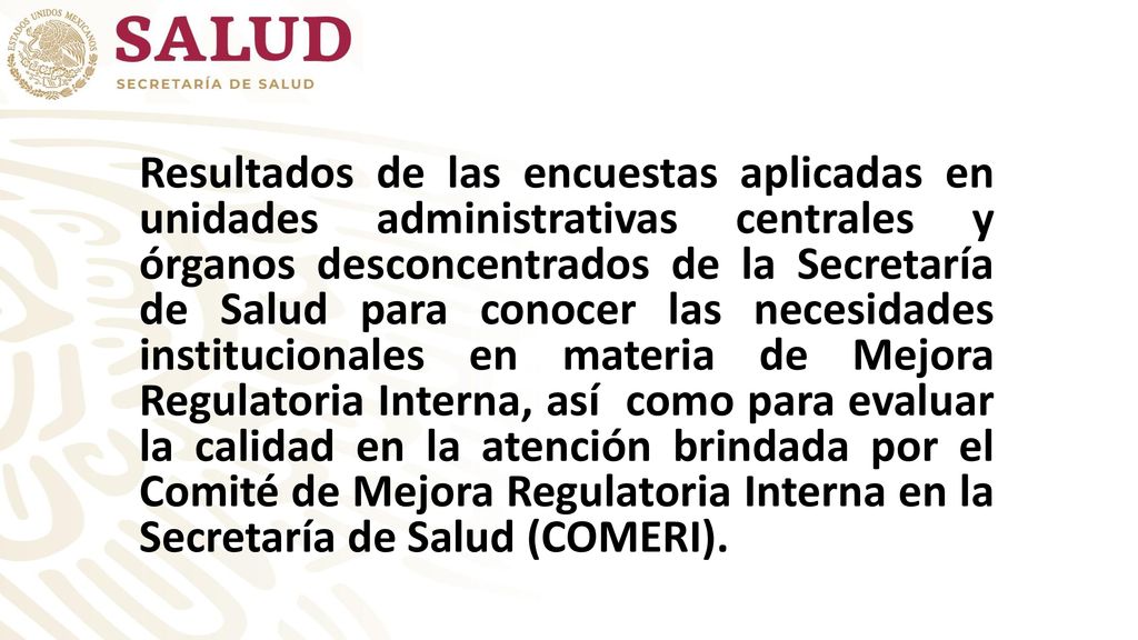 Resultados de las encuestas aplicadas en unidades administrativas centrales y órganos desconcentrados de la Secretaría de Salud para conocer las necesidades institucionales en materia de Mejora Regulatoria Interna, así como para evaluar la calidad en la atención brindada por el Comité de Mejora Regulatoria Interna en la Secretaría de Salud (COMERI).