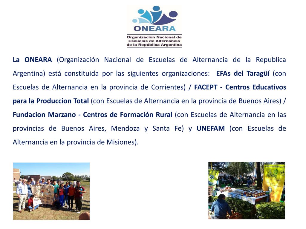 La ONEARA (Organización Nacional de Escuelas de Alternancia de la Republica Argentina) está constituida por las siguientes organizaciones: EFAs del Taragüí (con Escuelas de Alternancia en la provincia de Corrientes) / FACEPT - Centros Educativos para la Produccion Total (con Escuelas de Alternancia en la provincia de Buenos Aires) / Fundacion Marzano - Centros de Formación Rural (con Escuelas de Alternancia en las provincias de Buenos Aires, Mendoza y Santa Fe) y UNEFAM (con Escuelas de Alternancia en la provincia de Misiones).