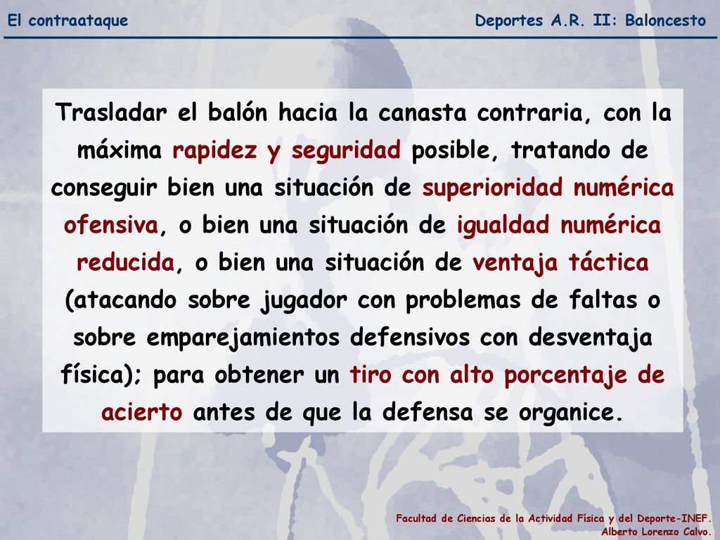 Trasladar el balón hacia la canasta contraria, con la máxima rapidez y seguridad posible, tratando de conseguir bien una situación de superioridad numérica ofensiva, o bien una situación de igualdad numérica reducida, o bien una situación de ventaja táctica (atacando sobre jugador con problemas de faltas o sobre emparejamientos defensivos con desventaja física); para obtener un tiro con alto porcentaje de acierto antes de que la defensa se organice.