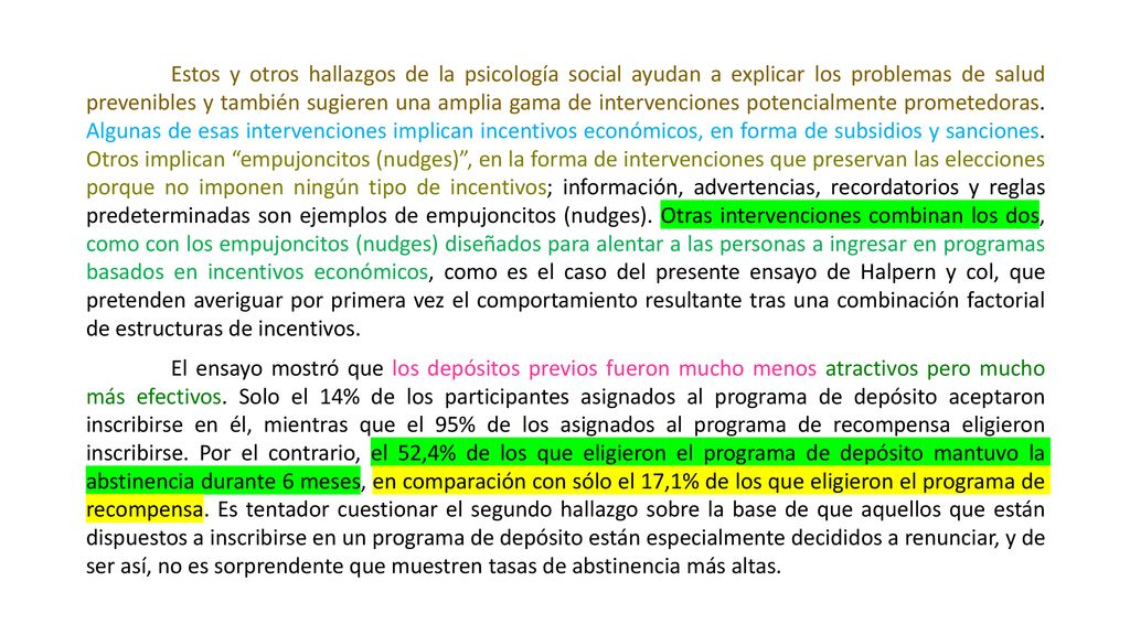 Estos y otros hallazgos de la psicología social ayudan a explicar los problemas de salud prevenibles y también sugieren una amplia gama de intervenciones potencialmente prometedoras. Algunas de esas intervenciones implican incentivos económicos, en forma de subsidios y sanciones. Otros implican empujoncitos (nudges) , en la forma de intervenciones que preservan las elecciones porque no imponen ningún tipo de incentivos; información, advertencias, recordatorios y reglas predeterminadas son ejemplos de empujoncitos (nudges). Otras intervenciones combinan los dos, como con los empujoncitos (nudges) diseñados para alentar a las personas a ingresar en programas basados en incentivos económicos, como es el caso del presente ensayo de Halpern y col, que pretenden averiguar por primera vez el comportamiento resultante tras una combinación factorial de estructuras de incentivos.