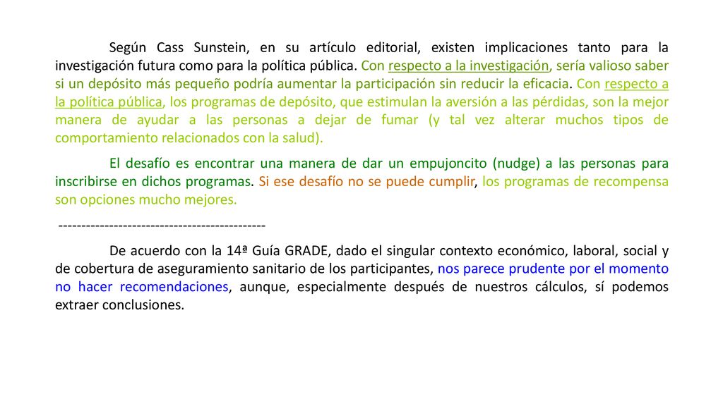 Según Cass Sunstein, en su artículo editorial, existen implicaciones tanto para la investigación futura como para la política pública. Con respecto a la investigación, sería valioso saber si un depósito más pequeño podría aumentar la participación sin reducir la eficacia. Con respecto a la política pública, los programas de depósito, que estimulan la aversión a las pérdidas, son la mejor manera de ayudar a las personas a dejar de fumar (y tal vez alterar muchos tipos de comportamiento relacionados con la salud).