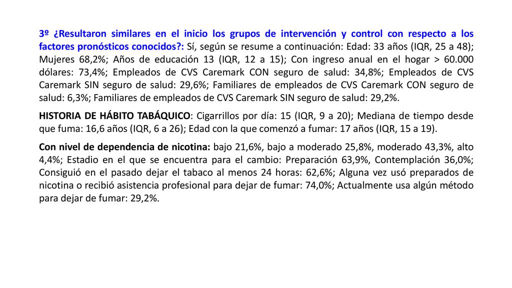 3º ¿Resultaron similares en el inicio los grupos de intervención y control con respecto a los factores pronósticos conocidos : Sí, según se resume a continuación: Edad: 33 años (IQR, 25 a 48); Mujeres 68,2%; Años de educación 13 (IQR, 12 a 15); Con ingreso anual en el hogar > dólares: 73,4%; Empleados de CVS Caremark CON seguro de salud: 34,8%; Empleados de CVS Caremark SIN seguro de salud: 29,6%; Familiares de empleados de CVS Caremark CON seguro de salud: 6,3%; Familiares de empleados de CVS Caremark SIN seguro de salud: 29,2%.