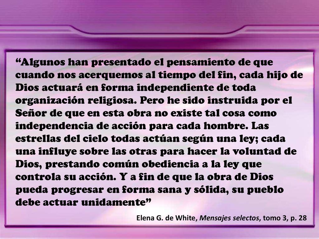 Algunos han presentado el pensamiento de que cuando nos acerquemos al tiempo del fin, cada hijo de Dios actuará en forma independiente de toda organización religiosa. Pero he sido instruida por el Señor de que en esta obra no existe tal cosa como independencia de acción para cada hombre. Las estrellas del cielo todas actúan según una ley; cada una influye sobre las otras para hacer la voluntad de Dios, prestando común obediencia a la ley que controla su acción. Y a fin de que la obra de Dios pueda progresar en forma sana y sólida, su pueblo debe actuar unidamente