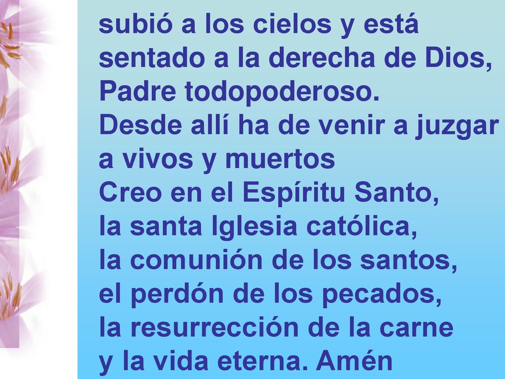 subió a los cielos y está sentado a la derecha de Dios, Padre todopoderoso. Desde allí ha de venir a juzgar a vivos y muertos Creo en el Espíritu Santo, la santa Iglesia católica, la comunión de los santos, el perdón de los pecados, la resurrección de la carne