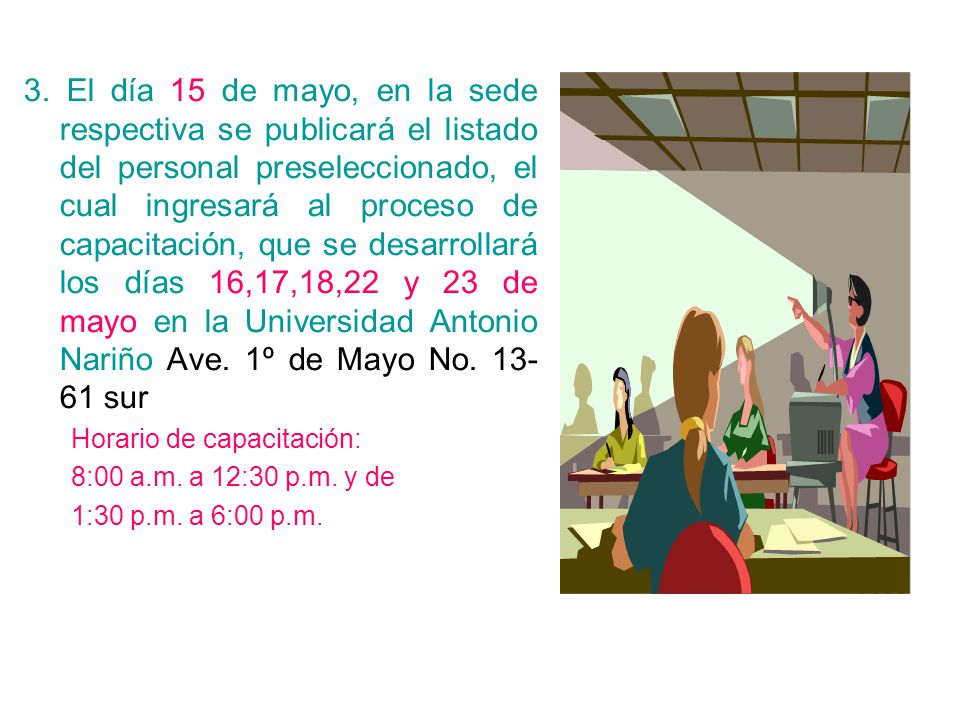 3. El día 15 de mayo, en la sede respectiva se publicará el listado del personal preseleccionado, el cual ingresará al proceso de capacitación, que se desarrollará los días 16,17,18,22 y 23 de mayo en la Universidad Antonio Nariño Ave. 1º de Mayo No sur