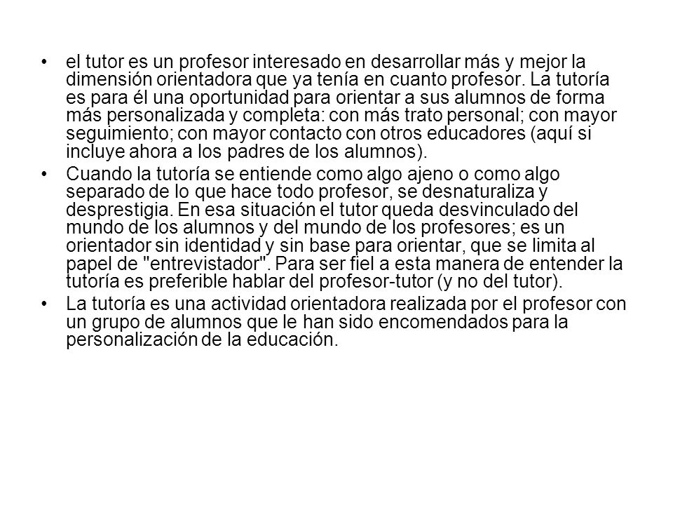 el tutor es un profesor interesado en desarrollar más y mejor la dimensión orientadora que ya tenía en cuanto profesor. La tutoría es para él una oportunidad para orientar a sus alumnos de forma más personalizada y completa: con más trato personal; con mayor seguimiento; con mayor contacto con otros educadores (aquí si incluye ahora a los padres de los alumnos).