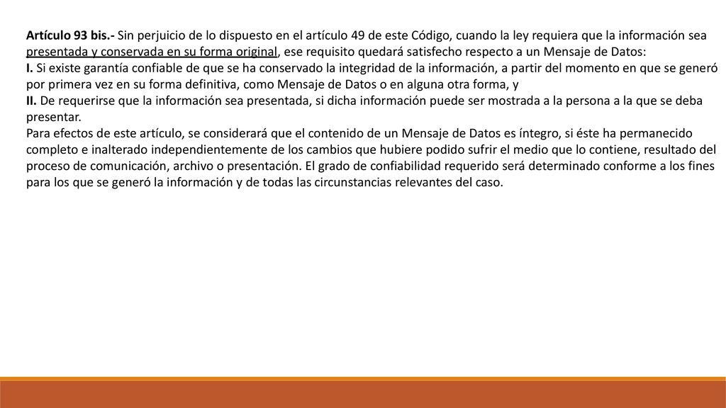Artículo 93 bis.- Sin perjuicio de lo dispuesto en el artículo 49 de este Código, cuando la ley requiera que la información sea presentada y conservada en su forma original, ese requisito quedará satisfecho respecto a un Mensaje de Datos: