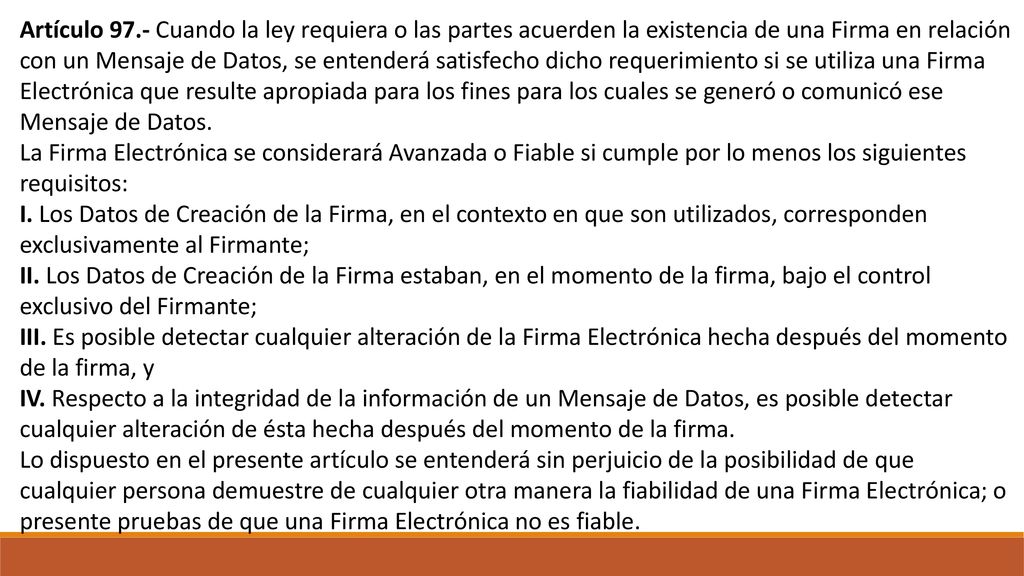Artículo 97.- Cuando la ley requiera o las partes acuerden la existencia de una Firma en relación con un Mensaje de Datos, se entenderá satisfecho dicho requerimiento si se utiliza una Firma Electrónica que resulte apropiada para los fines para los cuales se generó o comunicó ese Mensaje de Datos.