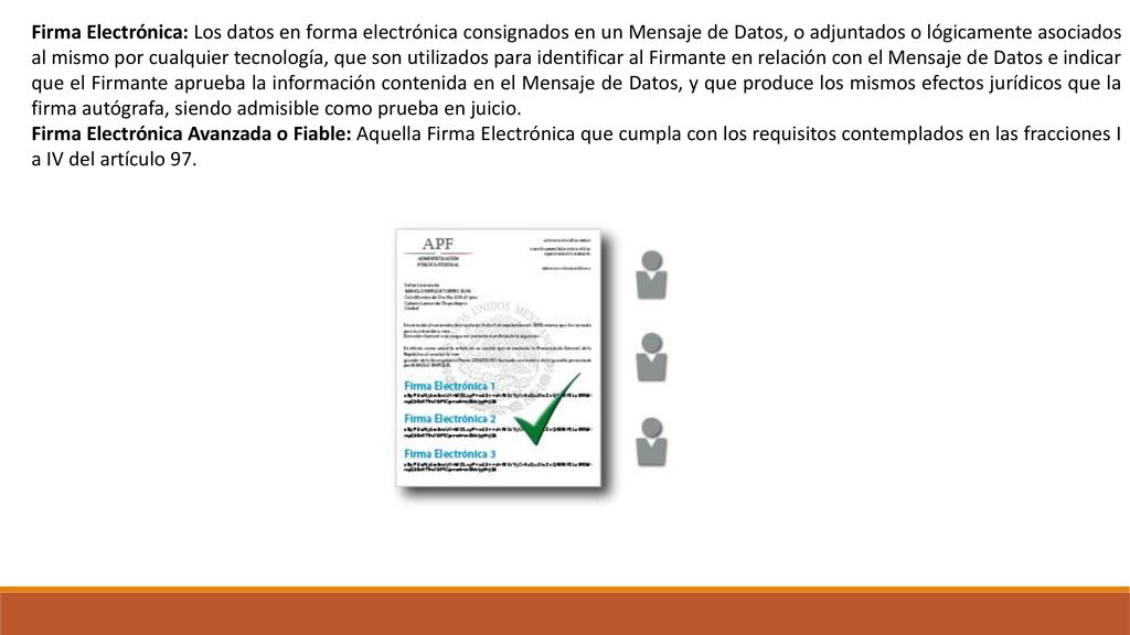 Firma Electrónica: Los datos en forma electrónica consignados en un Mensaje de Datos, o adjuntados o lógicamente asociados al mismo por cualquier tecnología, que son utilizados para identificar al Firmante en relación con el Mensaje de Datos e indicar que el Firmante aprueba la información contenida en el Mensaje de Datos, y que produce los mismos efectos jurídicos que la firma autógrafa, siendo admisible como prueba en juicio.