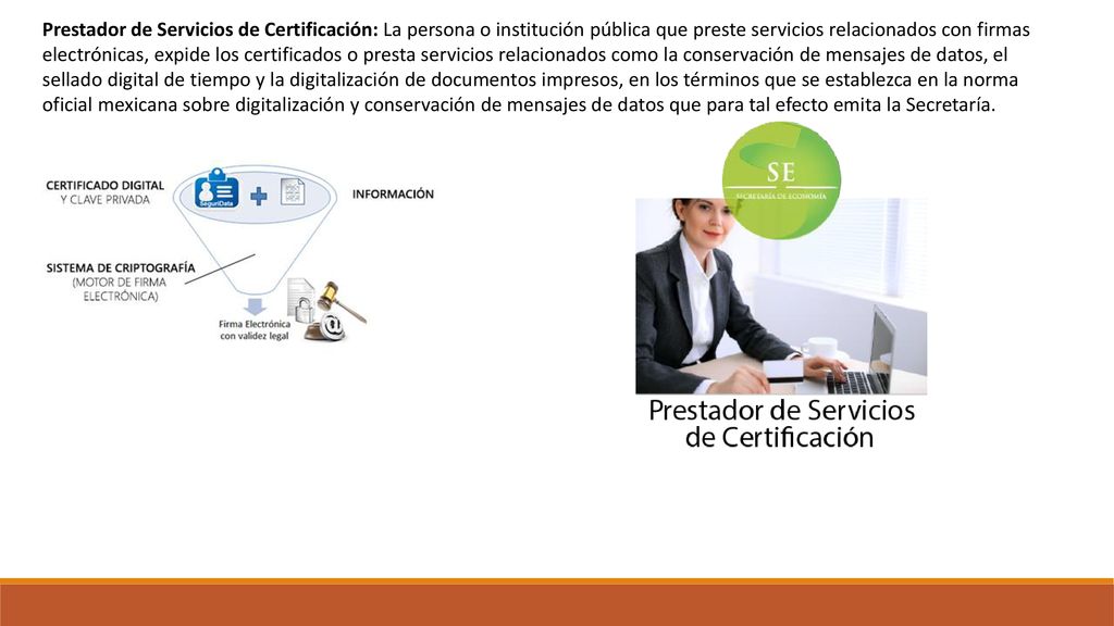 Prestador de Servicios de Certificación: La persona o institución pública que preste servicios relacionados con firmas electrónicas, expide los certificados o presta servicios relacionados como la conservación de mensajes de datos, el sellado digital de tiempo y la digitalización de documentos impresos, en los términos que se establezca en la norma oficial mexicana sobre digitalización y conservación de mensajes de datos que para tal efecto emita la Secretaría.