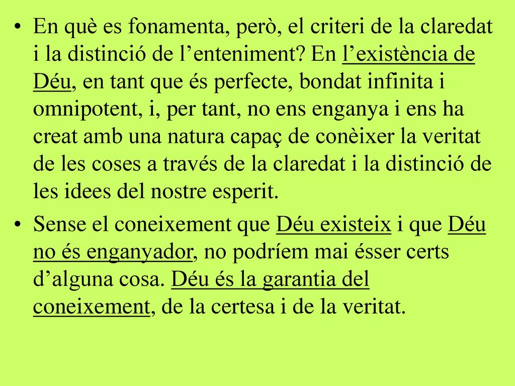 En què es fonamenta, però, el criteri de la claredat i la distinció de l’enteniment En l’existència de Déu, en tant que és perfecte, bondat infinita i omnipotent, i, per tant, no ens enganya i ens ha creat amb una natura capaç de conèixer la veritat de les coses a través de la claredat i la distinció de les idees del nostre esperit.