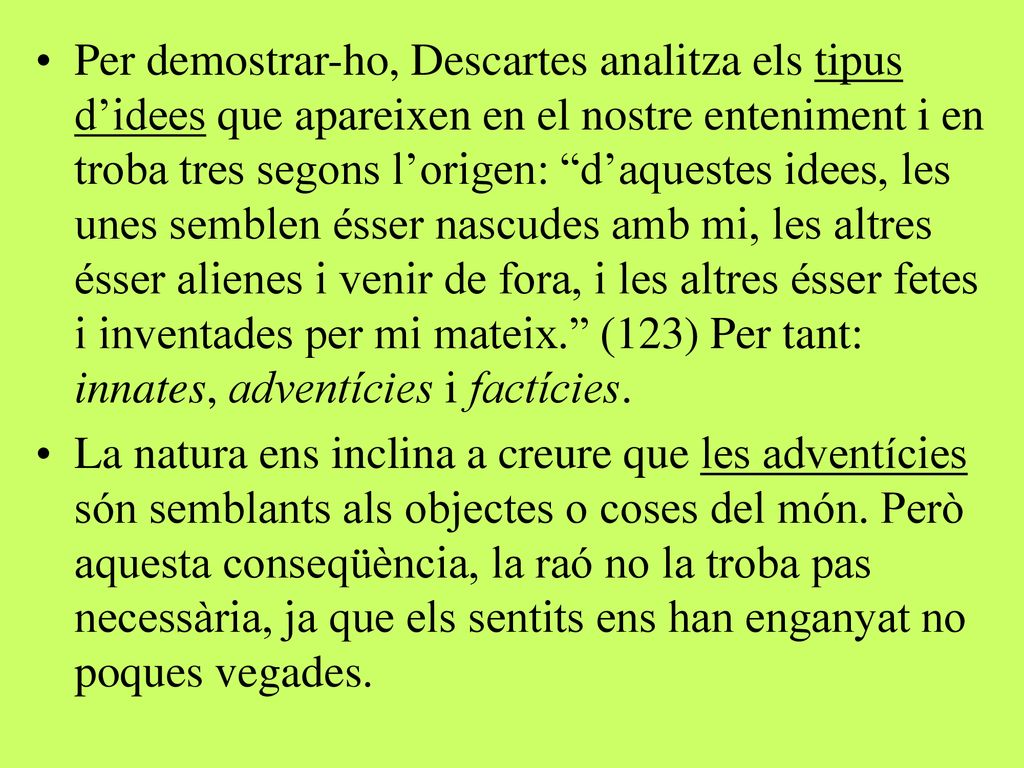 Per demostrar-ho, Descartes analitza els tipus d’idees que apareixen en el nostre enteniment i en troba tres segons l’origen: d’aquestes idees, les unes semblen ésser nascudes amb mi, les altres ésser alienes i venir de fora, i les altres ésser fetes i inventades per mi mateix. (123) Per tant: innates, adventícies i factícies.