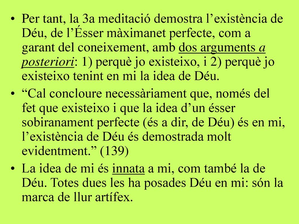 Per tant, la 3a meditació demostra l’existència de Déu, de l’Ésser màximanet perfecte, com a garant del coneixement, amb dos arguments a posteriori: 1) perquè jo existeixo, i 2) perquè jo existeixo tenint en mi la idea de Déu.