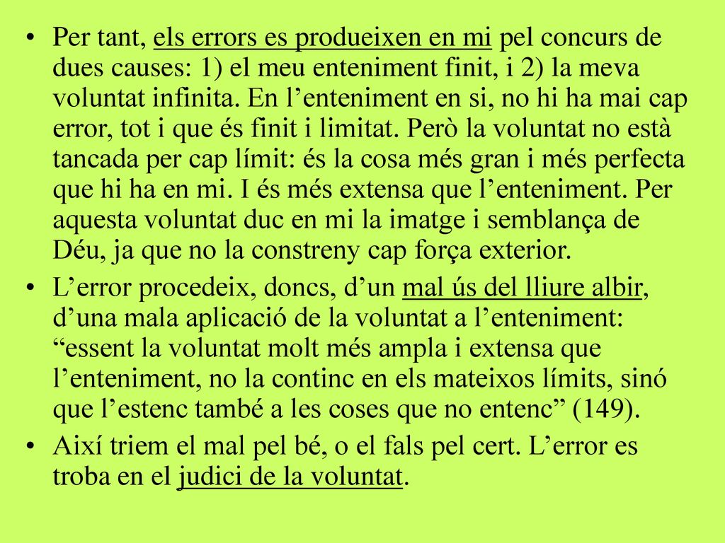 Per tant, els errors es produeixen en mi pel concurs de dues causes: 1) el meu enteniment finit, i 2) la meva voluntat infinita. En l’enteniment en si, no hi ha mai cap error, tot i que és finit i limitat. Però la voluntat no està tancada per cap límit: és la cosa més gran i més perfecta que hi ha en mi. I és més extensa que l’enteniment. Per aquesta voluntat duc en mi la imatge i semblança de Déu, ja que no la constreny cap força exterior.