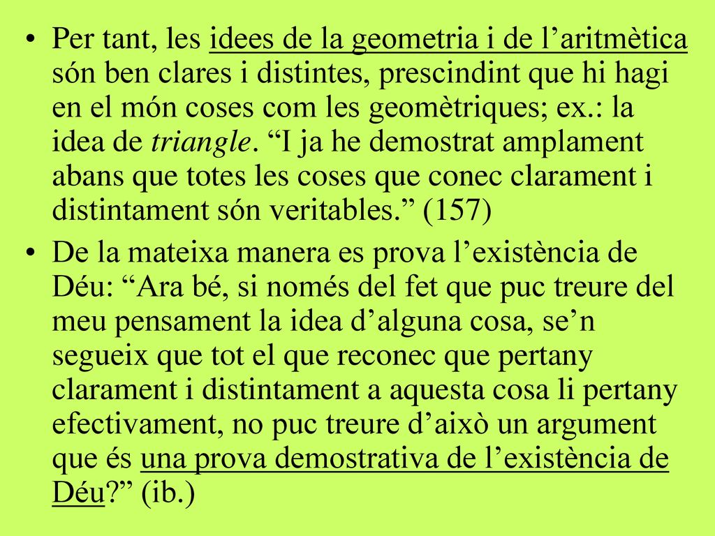 Per tant, les idees de la geometria i de l’aritmètica són ben clares i distintes, prescindint que hi hagi en el món coses com les geomètriques; ex.: la idea de triangle. I ja he demostrat amplament abans que totes les coses que conec clarament i distintament són veritables. (157)