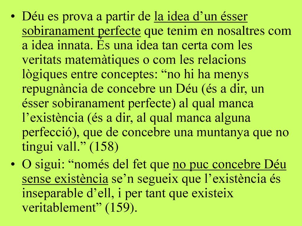 Déu es prova a partir de la idea d’un ésser sobiranament perfecte que tenim en nosaltres com a idea innata. És una idea tan certa com les veritats matemàtiques o com les relacions lògiques entre conceptes: no hi ha menys repugnància de concebre un Déu (és a dir, un ésser sobiranament perfecte) al qual manca l’existència (és a dir, al qual manca alguna perfecció), que de concebre una muntanya que no tingui vall. (158)