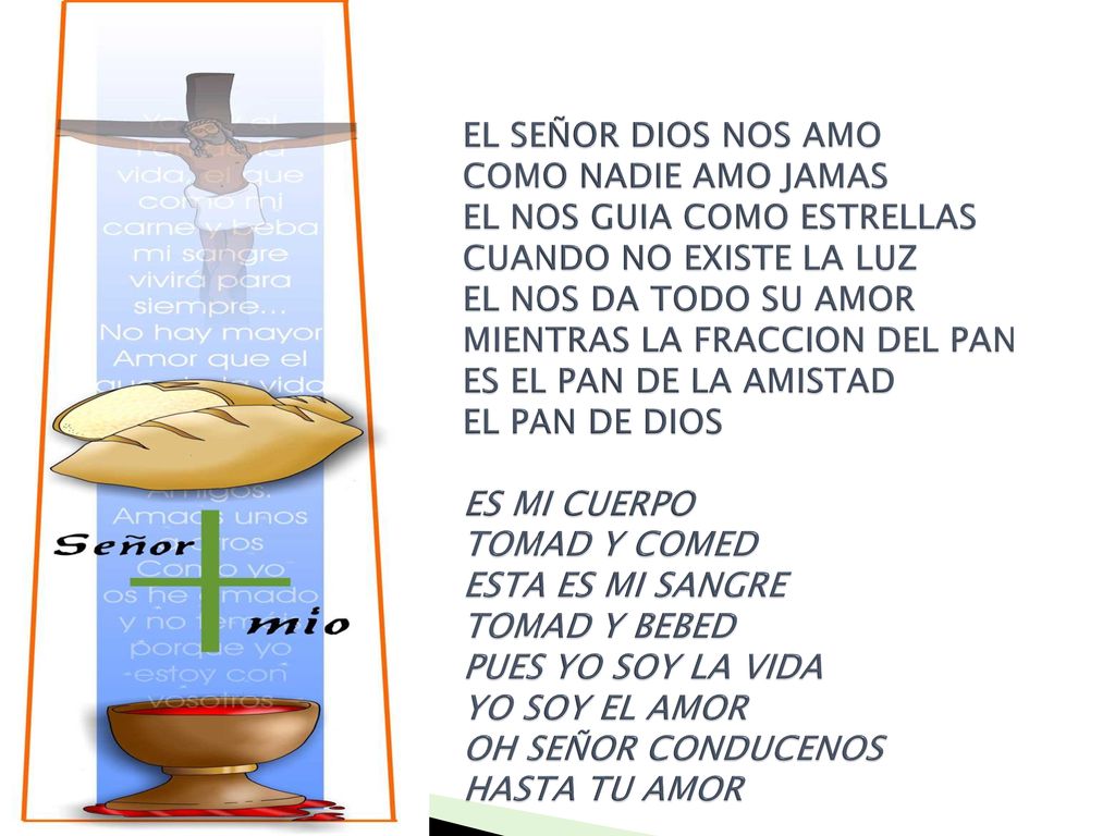 EL SEÑOR DIOS NOS AMO COMO NADIE AMO JAMAS EL NOS GUIA COMO ESTRELLAS CUANDO NO EXISTE LA LUZ EL NOS DA TODO SU AMOR MIENTRAS LA FRACCION DEL PAN ES EL PAN DE LA AMISTAD EL PAN DE DIOS ES MI CUERPO TOMAD Y COMED ESTA ES MI SANGRE TOMAD Y BEBED PUES YO SOY LA VIDA YO SOY EL AMOR OH SEÑOR CONDUCENOS HASTA TU AMOR