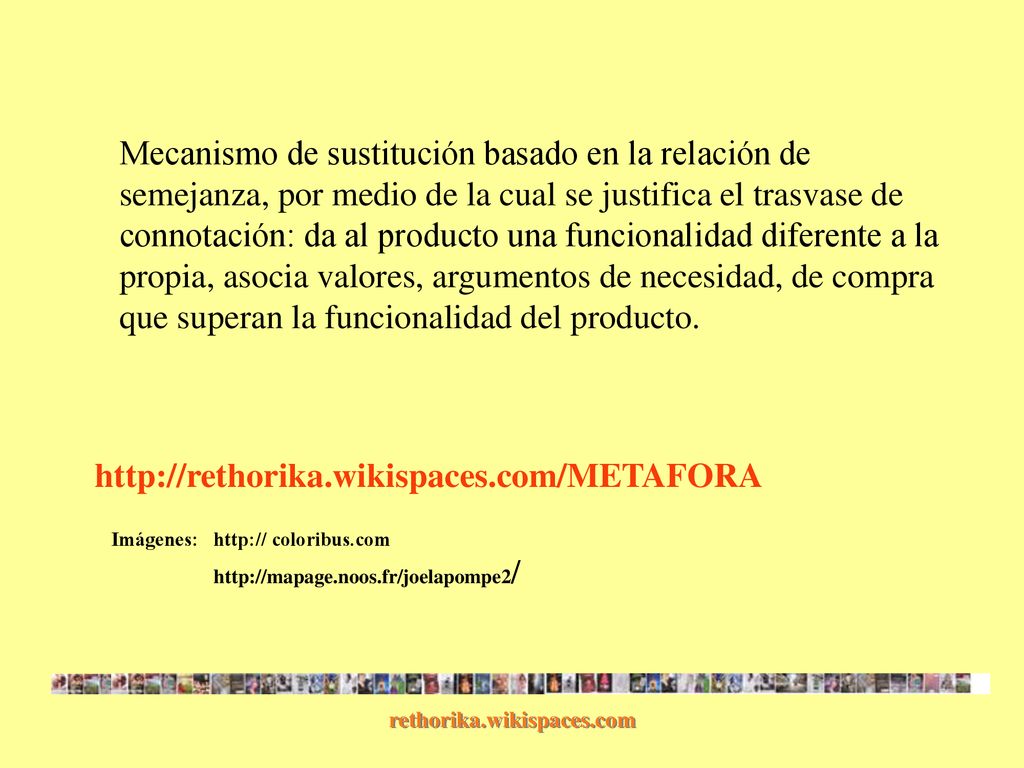 Mecanismo de sustitución basado en la relación de semejanza, por medio de la cual se justifica el trasvase de connotación: da al producto una funcionalidad diferente a la propia, asocia valores, argumentos de necesidad, de compra que superan la funcionalidad del producto.