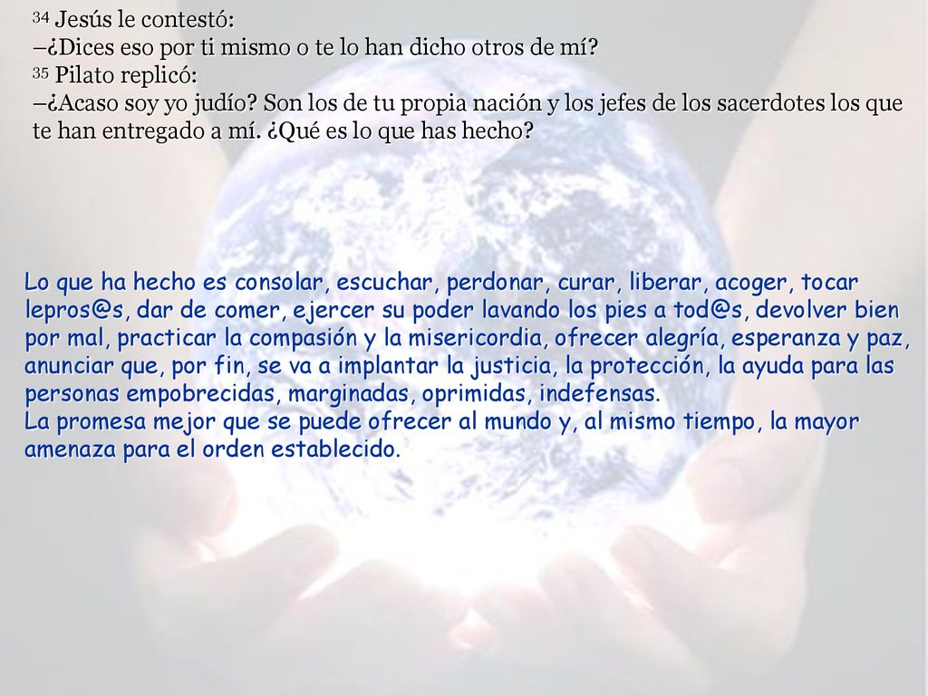 34 Jesús le contestó: –¿Dices eso por ti mismo o te lo han dicho otros de mí 35 Pilato replicó: –¿Acaso soy yo judío Son los de tu propia nación y los jefes de los sacerdotes los que te han entregado a mí. ¿Qué es lo que has hecho