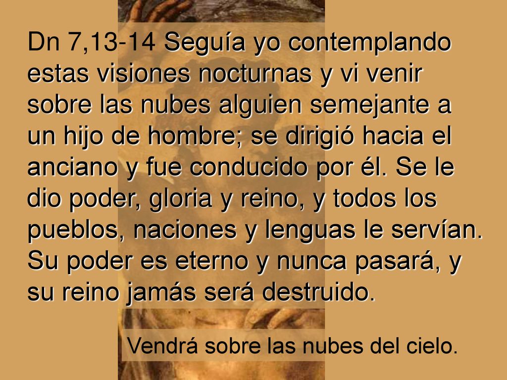 Dn 7,13-14 Seguía yo contemplando estas visiones nocturnas y vi venir sobre las nubes alguien semejante a un hijo de hombre; se dirigió hacia el anciano y fue conducido por él. Se le dio poder, gloria y reino, y todos los pueblos, naciones y lenguas le servían. Su poder es eterno y nunca pasará, y su reino jamás será destruido.