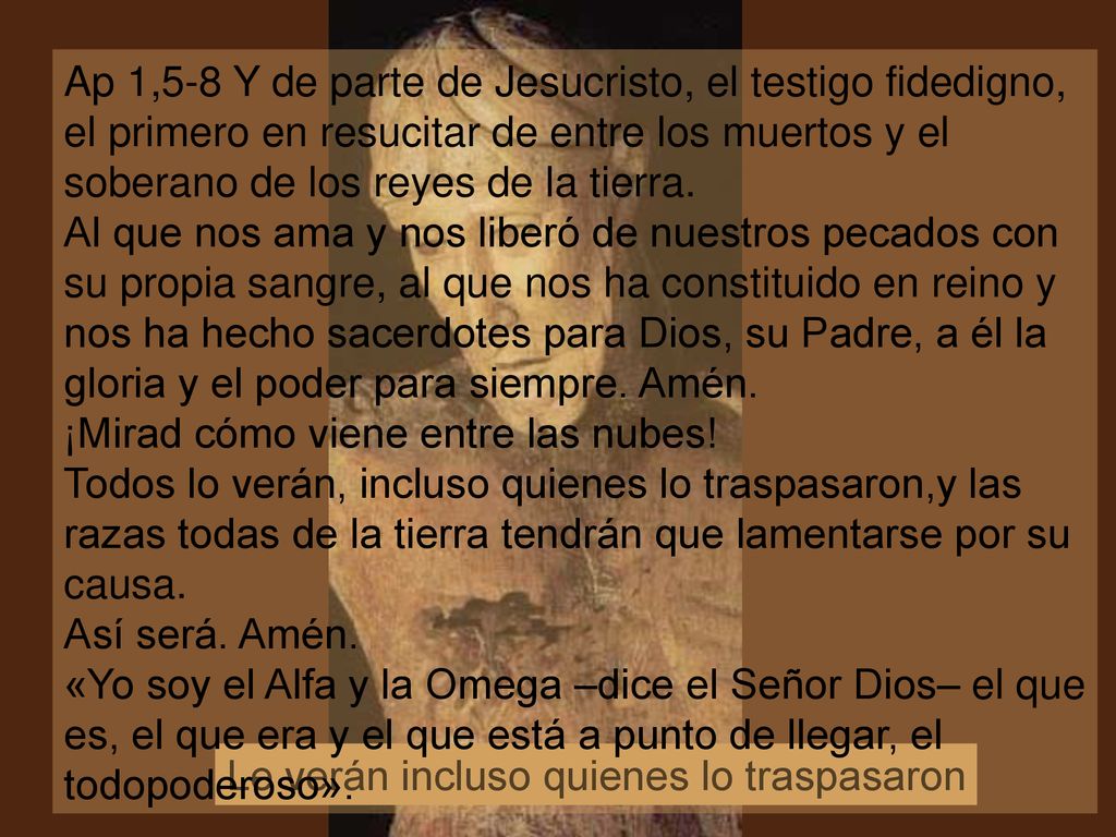 Ap 1,5-8 Y de parte de Jesucristo, el testigo fidedigno, el primero en resucitar de entre los muertos y el soberano de los reyes de la tierra. Al que nos ama y nos liberó de nuestros pecados con su propia sangre, al que nos ha constituido en reino y nos ha hecho sacerdotes para Dios, su Padre, a él la gloria y el poder para siempre. Amén. ¡Mirad cómo viene entre las nubes! Todos lo verán, incluso quienes lo traspasaron,y las razas todas de la tierra tendrán que lamentarse por su causa. Así será. Amén.