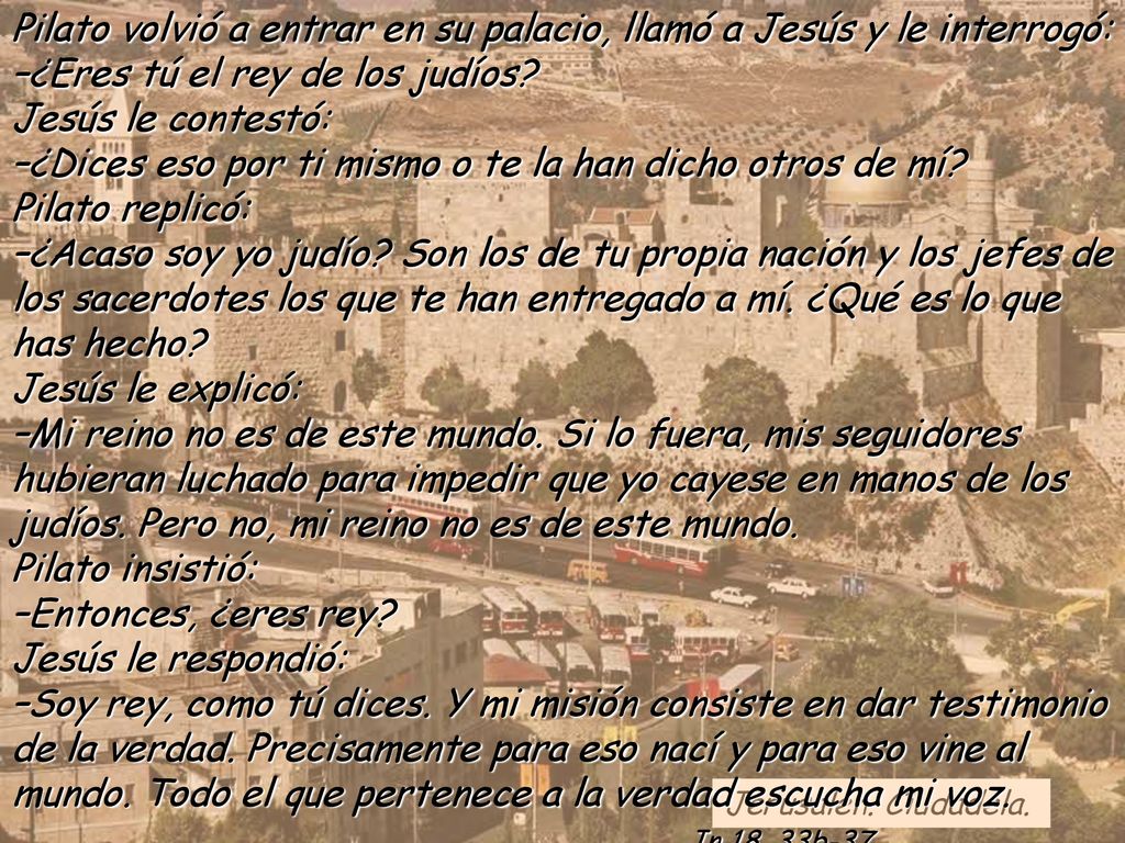 Pilato volvió a entrar en su palacio, llamó a Jesús y le interrogó: –¿Eres tú el rey de los judíos Jesús le contestó: –¿Dices eso por ti mismo o te la han dicho otros de mí Pilato replicó: –¿Acaso soy yo judío Son los de tu propia nación y los jefes de los sacerdotes los que te han entregado a mí. ¿Qué es lo que has hecho Jesús le explicó: –Mi reino no es de este mundo. Si lo fuera, mis seguidores hubieran luchado para impedir que yo cayese en manos de los judíos. Pero no, mi reino no es de este mundo. Pilato insistió: –Entonces, ¿eres rey
