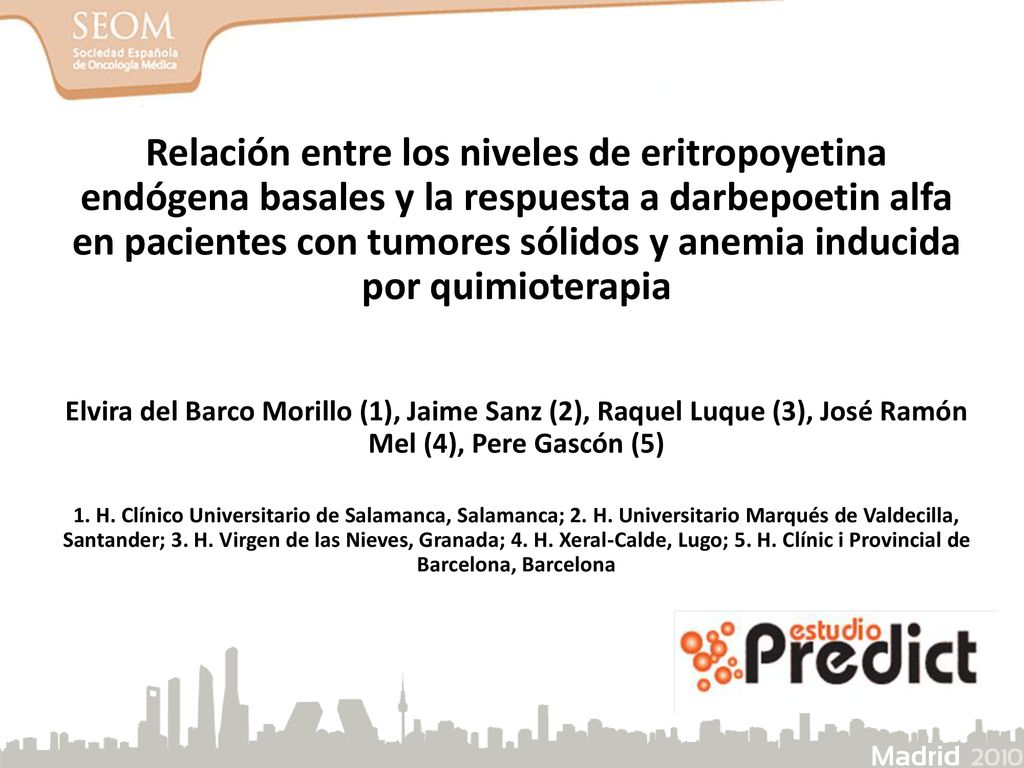 Relación entre los niveles de eritropoyetina endógena basales y la respuesta a darbepoetin alfa en pacientes con tumores sólidos y anemia inducida por quimioterapia Elvira del Barco Morillo (1), Jaime Sanz (2), Raquel Luque (3), José Ramón Mel (4), Pere Gascón (5) 1. H. Clínico Universitario de Salamanca, Salamanca; 2. H. Universitario Marqués de Valdecilla, Santander; 3. H. Virgen de las Nieves, Granada; 4. H. Xeral-Calde, Lugo; 5. H. Clínic i Provincial de Barcelona, Barcelona