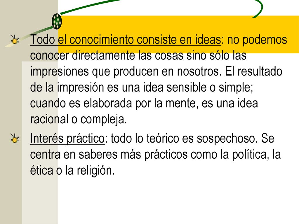 Todo el conocimiento consiste en ideas: no podemos conocer directamente las cosas sino sólo las impresiones que producen en nosotros. El resultado de la impresión es una idea sensible o simple; cuando es elaborada por la mente, es una idea racional o compleja.