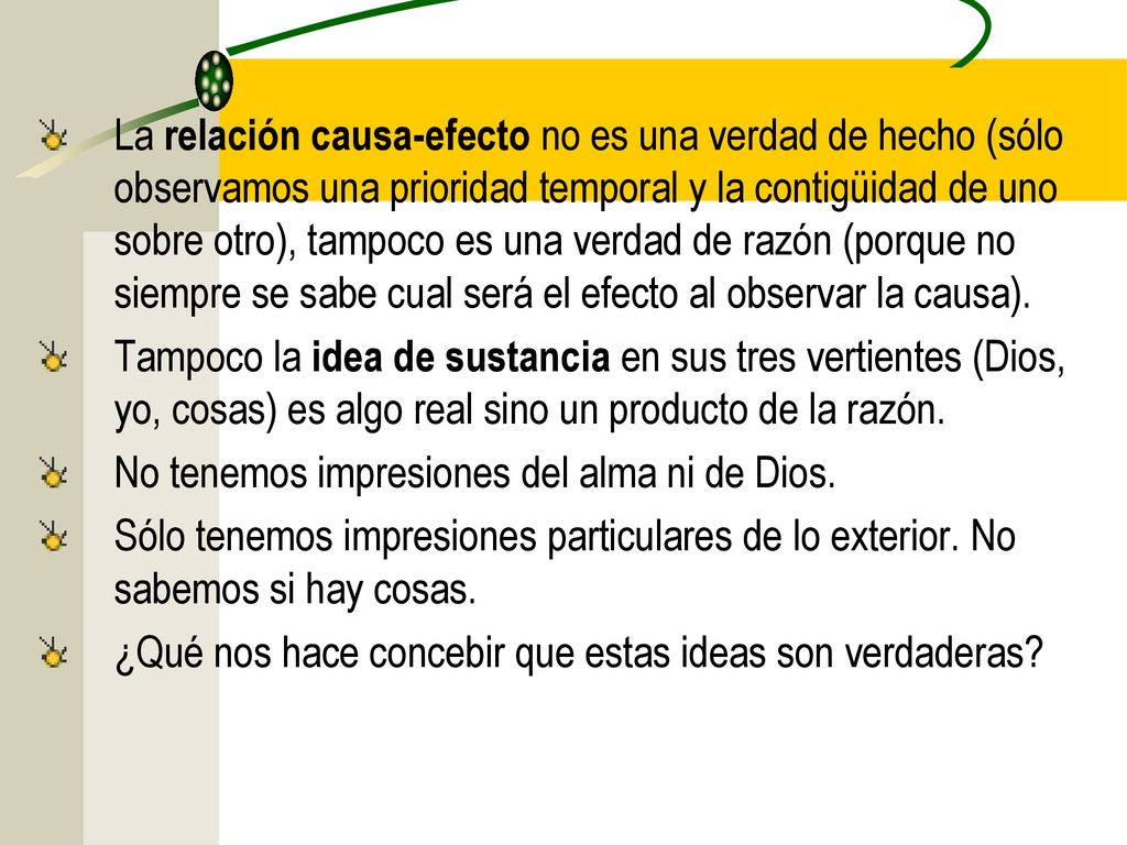 La relación causa-efecto no es una verdad de hecho (sólo observamos una prioridad temporal y la contigüidad de uno sobre otro), tampoco es una verdad de razón (porque no siempre se sabe cual será el efecto al observar la causa).