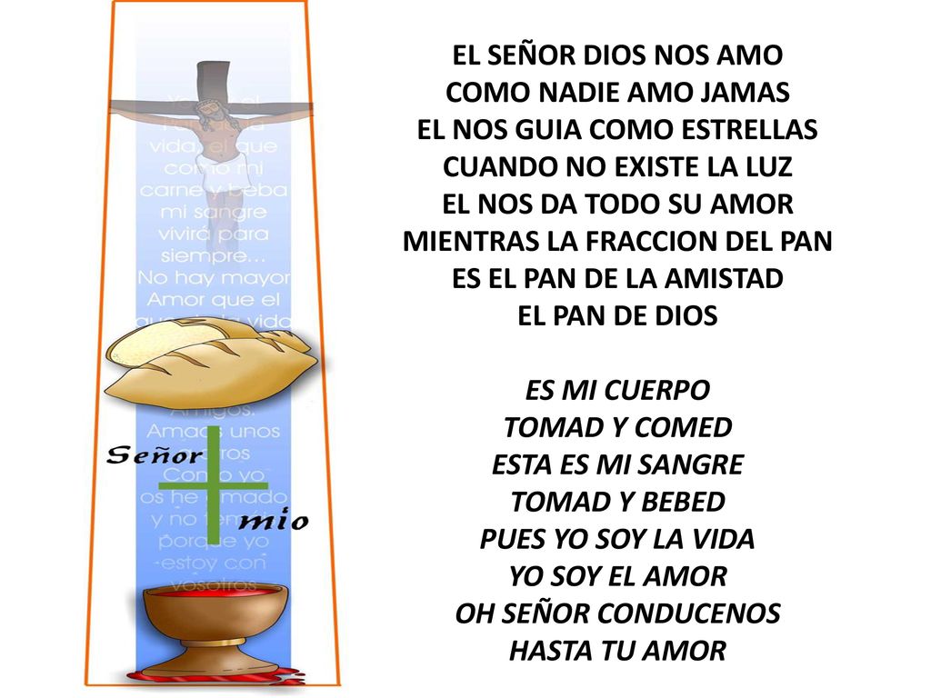 EL SEÑOR DIOS NOS AMO COMO NADIE AMO JAMAS EL NOS GUIA COMO ESTRELLAS CUANDO NO EXISTE LA LUZ EL NOS DA TODO SU AMOR MIENTRAS LA FRACCION DEL PAN ES EL PAN DE LA AMISTAD EL PAN DE DIOS ES MI CUERPO TOMAD Y COMED ESTA ES MI SANGRE TOMAD Y BEBED PUES YO SOY LA VIDA YO SOY EL AMOR OH SEÑOR CONDUCENOS HASTA TU AMOR