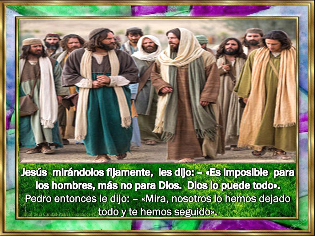 Jesús mirándolos fijamente, les dijo: – «Es imposible para los hombres, más no para Dios. Dios lo puede todo».